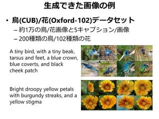生成できた画像の例
• 鳥(CUB)/花(Oxford-102)データセット
– 約1万の鳥/花画像と5キャプション/画像
– 200種類の鳥/102種類の花
A tiny bird, with a tiny beak,
tarsus and feet, a blue crown,
blue coverts, and black
cheek patch
Bright droopy yellow petals
with burgundy streaks, and a
yellow stigma
 
