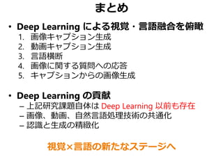 まとめ
• Deep Learning による視覚・言語融合を俯瞰
1. 画像キャプション生成
2. 動画キャプション生成
3. 言語横断
4. 画像に関する質問への応答
5. キャプションからの画像生成
• Deep Learning の貢献
– 上記研究課題自体は Deep Learning 以前も存在
– 画像、動画、自然言語処理技術の共通化
– 認識と生成の精緻化
視覚×言語の新たなステージへ
 