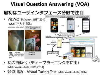 Visual Question Answering (VQA)
最初はユーザインタフェース分野で注目
• VizWiz [Bigham+, UIST 2010]
AMTで人力解決
• 初の自動化（ディープラーニング不使用）
[Malinowsk...