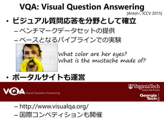 VQA: Visual Question Answering
• ビジュアル質問応答を分野として確立
– ベンチマークデータセットの提供
– ベースとなるパイプラインでの実験
• ポータルサイトも運営
– http://www.visualqa...