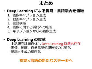 まとめ
• Deep Learning による視覚・言語融合を俯瞰
1. 画像キャプション生成
2. 動画キャプション生成
3. 言語横断
4. 画像に関する質問への応答
5. キャプションからの画像生成
• Deep Learning の貢献...
