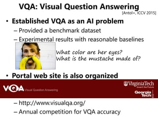 VQA: Visual Question Answering
• Established VQA as an AI problem
– Provided a benchmark dataset
– Experimental results wi...