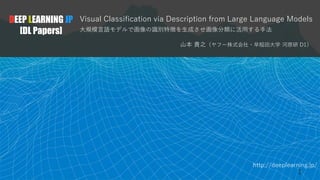 http://deeplearning.jp/
Visual Classification via Description from Large Language Models
大規模言語モデルで画像の識別特徴を生成させ画像分類に活用する手法
山本 貴之（ヤフー株式会社・早稲田大学 河原研 D1）
DEEP LEARNING JP
[DL Papers]
1
 