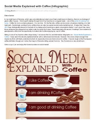 Social Media Explained with Coffee (Infographic)
blog.dlvr.it /2014/02/social-media-explained-with-coffee-infographic/
Debra Garber
In my small town of Sonoma, which was coincidentally just rated one of best small towns in America, there is no shortage of
great coffee houses. I find myself rotating through five of my favorites on a regular basis – one of the perks of working from
home. Coffee for me is a simple pleasure. It is my time. On the flip side, coffee can be social, a business meeting, or a late
night perk. Surprisingly, working from a coffee shop can also be a great social media marketing tool. It helps that I have the
dlvr.it logo strategically placed on the back of my laptop which becomes a great conversation starter. I can’t count how many
times someone has stopped at my table to ask me what dlvr.it does. These impromptu 90-second “meetings” from students to
grandparents, afford me the opportunity to market dlvr.it while enjoying my cup of coffee.
Sitting in one of my favorite coffee shops today, I ran across this fun and informative infographic on Social Media Explained with
Coffee. I have seen this cleverly explained before with a white board and donuts. However, this one is simple enough that
maybe my Mom will finally understand what I do especially since we share a love for coffee. I have to laugh at the Foursquare
coffee definition though, as I notice the mayor of Sonoma sitting across from me. Yes, Sonoma is a very small town.
Grab a cup o’ joe and enjoy this humorous take on social media!

 