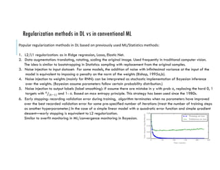 Regularization methods in DL vs in conventional ML
Popular	regularization	methods	in	DL	based	on	previously	used	ML/Statistics	methods:
1. L2/L1 regularization: as in Ridge regression, Lasso, Elastic Net.
2. Data augmentation: translating, rotating, scaling the original image. Used frequently in traditional computer vision.
The idea is similar to bootstrapping in Statistics: sampling with replacement from the original samples.
3. Noise injection to input dataset: For some models, the addition of noise with innitesimal variance at the input of the
model is equivalent to imposing a penalty on the norm of the weights (Bishop, 1995a,b).
4. Noise injection to weights (mainly for RNN): can be interpreted as stochastic implementation of Bayesian inference
over the weights. (Bayesian assume parameters follow certain probability distribution.)
5. Noise injection to output labels (label smoothing): if assume there are mistake in y with prob α, replacing the hard 0, 1
targets with !
(#$%)⁄ and 1- α. Based on max entropy principle. This strategy has been used since the 1980s.
6. Early stopping: recording validation error during training, algorithm terminates when no parameters have improved
over the best recorded validation error for some pre-specied number of iterations (treat the number of training steps
as another hyperparameter.) In the case of a simple linear model with a quadratic error function and simple gradient
descent—early stopping is equivalent to L2 regularization.
Similar to overfit monitoring in ML/convergence monitoring in Bayesian.
 