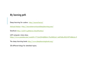 My learning path
Deep learning for coders: http://course.fast.ai/
Michael Nielsen : http://neuralnetworksanddeeplearning.com/
Stanford: http://cs231n.github.io/classification/
UCF computer vision class:
https://www.youtube.com/watch?v=715uLCHt4jE&list=PLd3hlSJsX_ImKP68wfKZJVIPTd8Ie5u-9
The deep learning book: http://www.deeplearningbook.org/
30 different blogs for detailed topics.
 