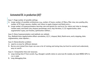 Automated DL in production (AI)?
Issue 1: Huge number of possible settings:
A. Large number of possible architectures: e.g., number of layers, number of filters, filter size, max pooling dim,
number of FC layer neurons, whether and where to apply dropout and Batch-norm…
B. Large number of hyperparameters: learning rate and epochs (try and error for where and when to change),
random seed, mini-batch size, dropout percentage, early stop iteration, L1/L2 regularization, data
augmentation types, cost function, optimization method…
Issue 2: Many hyperparameters and methods are related:
E.g., Methods have regularization effect: convolution, L2/L1, dropout, ReLU, Batch-norm, early stopping, data
augmentation, noise injection…
Issue 3: Generalization problem:
A. need to re-tune for different dataset.
B. Borrow pre-trained Conv layer can save a lot of training and tuning time, but hard to control and understand,
easy to overfit.
Issue 4: Computation time and resources:
A. Long training time if from scratch. E.g., Google’s autoML claims to auto-tune DL models, but need 800G GPU to
run a week.
B. Long debugging time.
 