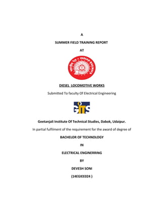 A
SUMMER FIELD TRAINING REPORT
AT
DIESEL LOCOMOTIVE WORKS
Submitted To faculty Of Electrical Engineering
Geetanjali Institute Of Technical Studies, Dabok, Udaipur.
In partial fulfilment of the requirement for the award of degree of
BACHELOR OF TECHNOLOGY
IN
ELECTRICAL ENGINERRING
BY
DEVESH SONI
(14EGIEE024 )
 