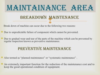 Break down of machine can occur due to the following two reasons:
Due to unpredictable failure of component which cannot be prevented.
Due to gradual wear and tear of the parts of the machine which can be prevented by
regular inspection known as preventive maintenance.
prevenTive mainTenance
Also termed as “planned maintenance” or “systematic maintenance” .
An extremely important function for the reduction of the maintenance cost and to
keep the good operational condition of equipment.
breakdOWn mainTenance
mainTainance area
 