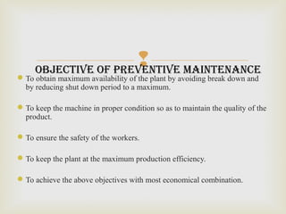
To obtain maximum availability of the plant by avoiding break down and
by reducing shut down period to a maximum.
To keep the machine in proper condition so as to maintain the quality of the
product.
To ensure the safety of the workers.
To keep the plant at the maximum production efficiency.
To achieve the above objectives with most economical combination.
objective of preventive maintenance
 