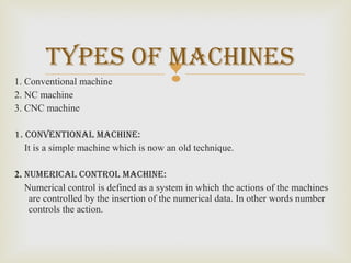 1. Conventional machine
2. NC machine
3. CNC machine
1. conventional macHine:
It is a simple machine which is now an old technique.
2. numerical control macHine:
Numerical control is defined as a system in which the actions of the machines
are controlled by the insertion of the numerical data. In other words number
controls the action.
typeS of macHineS
 