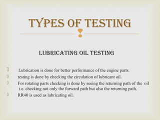 
lubricating oil teSting
 Lubrication is done for better performance of the engine parts.
 testing is done by checking the circulation of lubricant oil.
 For rotating parts checking is done by seeing the returning path of the oil
i.e. checking not only the forward path but also the returning path.
 RR40 is used as lubricating oil.
typeS of teSting
 