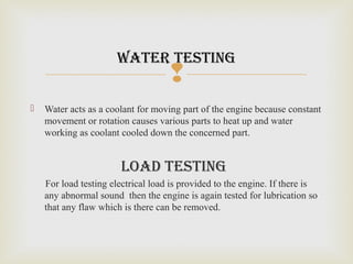 
 Water acts as a coolant for moving part of the engine because constant
movement or rotation causes various parts to heat up and water
working as coolant cooled down the concerned part.
load teSting
For load testing electrical load is provided to the engine. If there is
any abnormal sound then the engine is again tested for lubrication so
that any flaw which is there can be removed.
water teSting
 