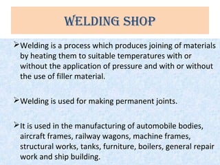 welding Shop
Welding is a process which produces joining of materials
by heating them to suitable temperatures with or
without the application of pressure and with or without
the use of filler material.
Welding is used for making permanent joints.
It is used in the manufacturing of automobile bodies,
aircraft frames, railway wagons, machine frames,
structural works, tanks, furniture, boilers, general repair
work and ship building.
 