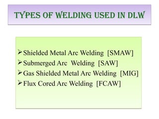 Shielded Metal Arc Welding [SMAW]
Submerged Arc Welding [SAW]
Gas Shielded Metal Arc Welding [MIG]
Flux Cored Arc Welding [FCAW]
Shielded Metal Arc Welding [SMAW]
Submerged Arc Welding [SAW]
Gas Shielded Metal Arc Welding [MIG]
Flux Cored Arc Welding [FCAW]
Types Of Welding Used in dlWTypes Of Welding Used in dlW
 