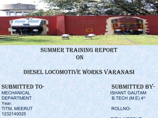 
Summer training report
on
dieSel locomotive workS varanaSi
Submitted to- Submitted by-
MECHANICAL ISHANT GAUTAM
DEPARTMENT B.TECH (M.E) 4th
Year.
TITM, MEERUT ROLLNO-
1232140025
 