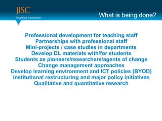 What is being done?


       Professional development for teaching staff
           Partnerships with professional staff
       Mini-projects / case studies in departments
         Develop DL materials with/for students
  Students as pioneers/researchers/agents of change
            Change management approaches
Develop learning environment and ICT policies (BYOD)
 Institutional restructuring and major policy initiatives
          Qualitative and quantitative research
 