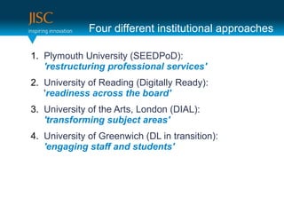Four different institutional approaches

1. Plymouth University (SEEDPoD):
   'restructuring professional services'
2. University of Reading (Digitally Ready):
   'readiness across the board'
3. University of the Arts, London (DIAL):
   'transforming subject areas'
4. University of Greenwich (DL in transition):
   'engaging staff and students'
 
