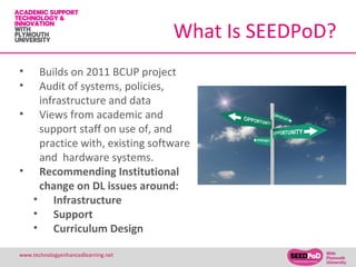 What Is SEEDPoD?
•  Builds on 2011 BCUP project
•  Audit of systems, policies,
   infrastructure and data
• Views from academic and
   support staff on use of, and
   practice with, existing software
   and hardware systems.
• Recommending Institutional
   change on DL issues around:
  • Infrastructure
  • Support
  • Curriculum Design

www.technologyenhancedlearning.net                  13
 