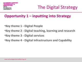 The Digital Strategy
Opportunity 1 – inputting into Strategy

•Key theme 1 - Digital People
•Key theme 2 - Digital teaching, learning and research
•Key theme 3 - Digital services
•Key theme 4 - Digital Infrastructure and Capability




www.technologyenhancedlearning.net                       14
 