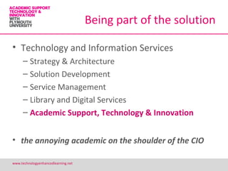 Being part of the solution

• Technology and Information Services
     – Strategy & Architecture
     – Solution Development
     – Service Management
     – Library and Digital Services
     – Academic Support, Technology & Innovation


• the annoying academic on the shoulder of the CIO

www.technologyenhancedlearning.net                            17
 