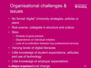 Organisational challenges &
 issues
• No formal ‘digital’ University strategies, policies or
  plans
• Risk-averse, collegiate in structure and culture
• Silos
     – Pockets of good practice
     – Dependence on individual initiative
     – Lack of co-ordination between key professional services
• Varying levels of digital literacies
• Little knowledge of student expectations, attitudes
  and use of technology
• Little knowledge of employer expectations
• Major organisational change
Readiness across the board                                       23
 