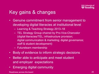Key gains & changes
• Genuine commitment from senior management to
  developing digital literacies at institutional level
     – Learning & Teaching Strategy 2013–18
     – TEL Strategy Group chaired by Pro-Vice-Chancelor
       (digital literacies/TEL; infrastructure provision;
       digital communication & marketing; digital governance;
       staff & student development)
     – Futurelearn membership
• Body of evidence to inform strategic decisions
• Better able to anticipate and meet student
  and employer expectations
• Emerging digital community
Readiness across the board                                      26
 