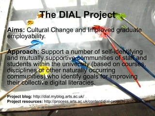 The DIAL Project
Aims: Cultural Change and Improved graduate
employability.

Approach: Support a number of self-identifying
and mutually supportive communities of staff and
students within the university (based on courses,
disciplines or other naturally occurring
communities) who identify goals for improving
their collective digital literacies.

Project blog: http://dial.myblog.arts.ac.uk/
Project resources: http://process.arts.ac.uk/content/dial-projects-and-activities
 