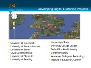 Developing Digital Literacies Projects




   University of Greenwich             University of Bath
   University of the Arts London       University College London
   University of Exeter                Oxford Brookes University
   Grŵp Llandrillo Menai               Cardiff University
   University of Plymouth              Worcester College of Technology
   University of Reading               Institute of Education, London
 