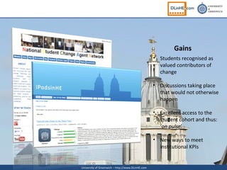 Gains
                                                  • Students recognised as
                                                    valued contributors of
                                                    change

                                                  • Discussions taking place
                                                    that would not otherwise
                                                    happen

                                                  • Excellent access to the
                                                    student cohort and thus:
                                                    ‘on pulse’

                                                  • New ways to meet
                                                    institutional KPIs


University of Greenwich – http://www.DLinHE.com
 