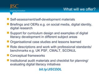 What will we offer?

 Self-assessment/self-development materials
 Briefings and OERs e.g. on social media, digital identity,
  digital research
 Support for curriculum design and examples of digital
  literacy development in different subject areas
 Organisational case studies and lessons learned
 Role descriptions and work with professional standards/
  benchmarks e.g. UK PSF, CMALT, SCONUL
 Conceptual frameworks
 Institutional audit materials and checklist for planning/
  evaluating digital literacy initiatives
                       bit.ly/JISCDDL
 
