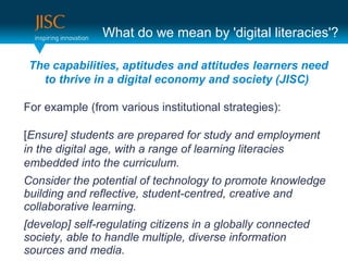 What do we mean by 'digital literacies'?

 The capabilities, aptitudes and attitudes learners need
   to thrive in a digital economy and society (JISC)

For example (from various institutional strategies):

[Ensure] students are prepared for study and employment
in the digital age, with a range of learning literacies
embedded into the curriculum.
Consider the potential of technology to promote knowledge
building and reflective, student-centred, creative and
collaborative learning.
[develop] self-regulating citizens in a globally connected
society, able to handle multiple, diverse information
sources and media.
 