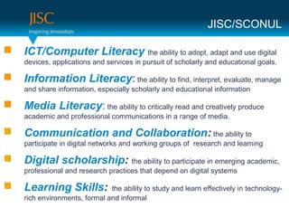JISC/SCONUL

   ICT/Computer Literacy the ability to adopt, adapt and use digital
    devices, applications and services in pursuit of scholarly and educational goals.

   Information Literacy: the ability to find, interpret, evaluate, manage
    and share information, especially scholarly and educational information

   Media Literacy: the ability to critically read and creatively produce
    academic and professional communications in a range of media.

   Communication and Collaboration: the ability to
    participate in digital networks and working groups of research and learning

   Digital scholarship: the ability to participate in emerging academic,
    professional and research practices that depend on digital systems

   Learning Skills:           the ability to study and learn effectively in technology-
    rich environments, formal and informal
 