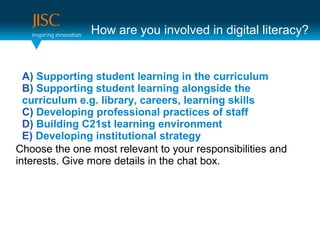 How are you involved in digital literacy?


  A) Supporting student learning in the curriculum
  B) Supporting student learning alongside the
  curriculum e.g. library, careers, learning skills
  C) Developing professional practices of staff
  D) Building C21st learning environment
  E) Developing institutional strategy
Choose the one most relevant to your responsibilities and
interests. Give more details in the chat box.
 