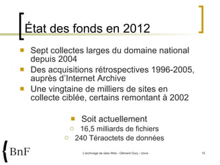État des fonds en 2012 Sept collectes larges du domaine national depuis 2004 Des acquisitions rétrospectives 1996-2005, auprès d’Internet Archive Une vingtaine de milliers de sites en collecte ciblée, certains remontant à 2002 Soit actuellement 16,5 milliards de fichiers 240 Téraoctets de données 