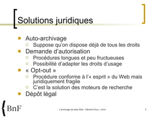 Solutions juridiques Auto-archivage Suppose qu’on dispose déjà de tous les droits Demande d’autorisation Procédures longues et peu fructueuses Possibilité d’adapter les droits d’usage « Opt-out » Procédure conforme à l’« esprit » du Web mais juridiquement fragile C’est la solution des moteurs de recherche Dépôt légal 