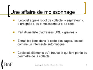 Logiciel appelé robot de collecte, « aspirateur », « araignée » ou « moissonneur » de sites Part d'une liste d'adresses URL « graines » Extrait les liens dans le code des pages, les suit comme un internaute automatique Copie les éléments qu’il trouve et qui font partie du périmètre de la collecte  Une affaire de moissonnage 