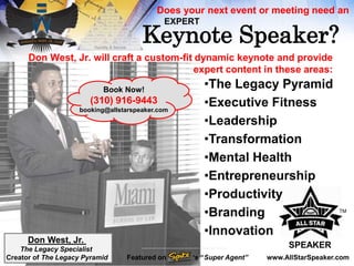 Don West, Jr. will craft a custom-fit dynamic keynote and provide
expert content in these areas:
•The Legacy Pyramid
•Executive Fitness
•Leadership
•Transformation
•Mental Health
•Entrepreneurship
•Productivity
•Branding
•Innovation
Keynote Speaker?
Does your next event or meeting need an
EXPERT
SPEAKER
Book Now!
(310) 916-9443
booking@allstarspeaker.com
www.AllStarSpeaker.com
Don West, Jr.
The Legacy Specialist
Creator of The Legacy Pyramid
TM
Featured on ‘s “Super Agent”
 