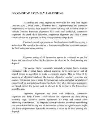 LOCOMOTIVE ASSEMBLY AND TESTING: 
Assembled and tested engines are received in this shop from Engine 
Division. Also , under frame , assembled truck , superstructures and contractor 
compartment are receive from respective manufacturing and assembly shops of 
Vehicle Division. Important alignments like crank shaft deflection, compressor 
alignment like crank shaft deflection, compressor alignment and Eddy Current 
clutch/radiator fan alignment are done during assembly stage if self. 
Electrical control equipments are fitted and control cable harnessing is 
undertaken. The complete locomotive is thus assembled before being sent onwards 
for final testing and spray painting. 
Rigorous testing of all locomotive system is conducted as per laid 
down test procedures before the locomotives is taken up for final painting and 
dispatch. 
The engine block, crankshaft, camshaft, cylinder liners, pistons, 
connecting rods, cylinder heads, exhaust manifold, turbo-supercharger and all 
related piping is assembled to make a complete engine. This is followed by 
mounting of electrical machines like traction alternator, auxiliary generator and 
exacter. This power pack is tested for horsepower output and other parameters of 
engine heath on computerized Engine test beds. Only after the engine parameters 
are found perfect the power pack is allowed to be moved to the locomotives 
assembly area. 
Important alignments like crank shaft deflection, compressor 
alignment and Eddy Current clutch/radiator fan alignment are done during 
assembly stage. Electrical control equipments are fitted and control cable 
harnessing is undertaken. The complete locomotive is thus assembled before being 
sent onwards for final testing and .all locomotive systems are rigorous tested as per 
laid down test procedures before the locomotive is taken up for final painting and 
dispatch. 
 
