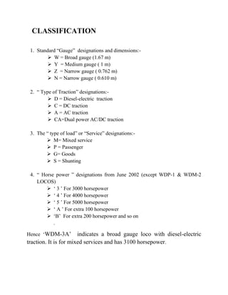 CLASSIFICATION 
1. Standard “Gauge” designations and dimensions:- 
 W = Broad gauge (1.67 m) 
 Y = Medium gauge ( 1 m) 
 Z = Narrow gauge ( 0.762 m) 
 N = Narrow gauge ( 0.610 m) 
2. “ Type of Traction” designations:- 
 D = Diesel-electric traction 
 C = DC traction 
 A = AC traction 
 CA=Dual power AC/DC traction 
3. The “ type of load” or “Service” designations:- 
 M= Mixed service 
 P = Passenger 
 G= Goods 
 S = Shunting 
4. “ Horse power ” designations from June 2002 (except WDP-1 & WDM-2 
LOCOS) 
 ‘ 3 ’ For 3000 horsepower 
 ‘ 4 ’ For 4000 horsepower 
 ‘ 5 ’ For 5000 horsepower 
 ‘ A ’ For extra 100 horsepower 
 ‘B’ For extra 200 horsepower and so on 
. 
Hence ‘WDM-3A’ indicates a broad gauge loco with diesel-electric 
traction. It is for mixed services and has 3100 horsepower. 
 