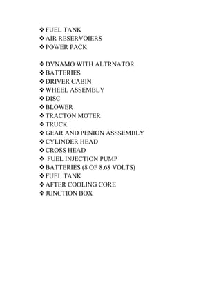  FUEL TANK 
 AIR RESERVOIERS 
 POWER PACK 
 DYNAMO WITH ALTRNATOR 
 BATTERIES 
 DRIVER CABIN 
 WHEEL ASSEMBLY 
 DISC 
 BLOWER 
 TRACTON MOTER 
 TRUCK 
 GEAR AND PENION ASSSEMBLY 
 CYLINDER HEAD 
 CROSS HEAD 
 FUEL INJECTION PUMP 
 BATTERIES (8 OF 8.68 VOLTS) 
 FUEL TANK 
 AFTER COOLING CORE 
 JUNCTION BOX 
 