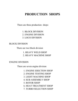PRODUCTION SHOPS 
There are three production shops: 
1. BLOCK DIVISION 
2. ENGINE DIVISION 
3. LOCO DIVISION 
BLOCK DIVISION 
There are two block division 
1. HEAVY WELD SHOP 
2. HEAVY MACHINE SHOP 
ENGINE DIVISION 
There are seven engine division 
1. ENGINE ERECTION SHOP 
2. ENGINE TESTING SHOP 
3. LIGHT MACHINE SHOP 
4. SUB ASSEMBLY SHOP 
5. ROTOR SHOP 
6. HEAT TREATMENT SHOP 
7. TURBO SELECTION SHOP 
 