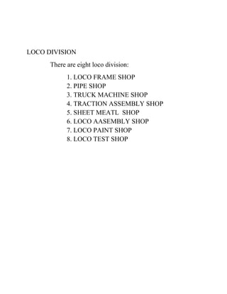 LOCO DIVISION 
There are eight loco division: 
1. LOCO FRAME SHOP 
2. PIPE SHOP 
3. TRUCK MACHINE SHOP 
4. TRACTION ASSEMBLY SHOP 
5. SHEET MEATL SHOP 
6. LOCO AASEMBLY SHOP 
7. LOCO PAINT SHOP 
8. LOCO TEST SHOP 
 