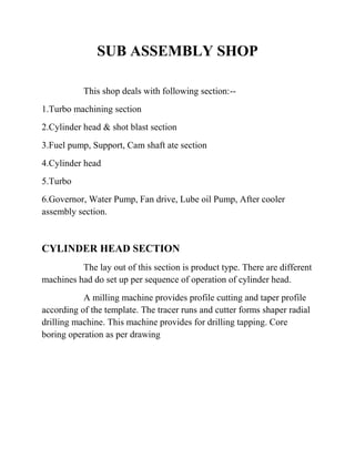 SUB ASSEMBLY SHOP 
This shop deals with following section:-- 
1.Turbo machining section 
2.Cylinder head & shot blast section 
3.Fuel pump, Support, Cam shaft ate section 
4.Cylinder head 
5.Turbo 
6.Governor, Water Pump, Fan drive, Lube oil Pump, After cooler 
assembly section. 
CYLINDER HEAD SECTION 
The lay out of this section is product type. There are different 
machines had do set up per sequence of operation of cylinder head. 
A milling machine provides profile cutting and taper profile 
according of the template. The tracer runs and cutter forms shaper radial 
drilling machine. This machine provides for drilling tapping. Core 
boring operation as per drawing 
 
