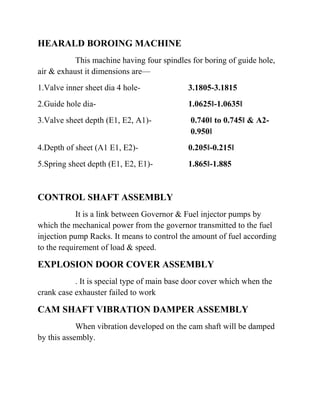 HEARALD BOROING MACHINE 
This machine having four spindles for boring of guide hole, 
air & exhaust it dimensions are— 
1.Valve inner sheet dia 4 hole- 3.1805-3.1815 
2.Guide hole dia- 1.0625‖-1.0635‖ 
3.Valve sheet depth (E1, E2, A1)- 0.740‖ to 0.745‖ & A2- 
0.950‖ 
4.Depth of sheet (A1 E1, E2)- 0.205‖-0.215‖ 
5.Spring sheet depth (E1, E2, E1)- 1.865‖-1.885 
CONTROL SHAFT ASSEMBLY 
It is a link between Governor & Fuel injector pumps by 
which the mechanical power from the governor transmitted to the fuel 
injection pump Racks. It means to control the amount of fuel according 
to the requirement of load & speed. 
EXPLOSION DOOR COVER ASSEMBLY 
. It is special type of main base door cover which when the 
crank case exhauster failed to work 
CAM SHAFT VIBRATION DAMPER ASSEMBLY 
When vibration developed on the cam shaft will be damped 
by this assembly. 
 
