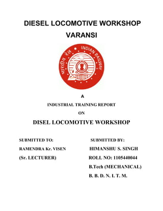 DIESEL LOCOMOTIVE WORKSHOP 
VARANSI 
A 
INDUSTRIAL TRAINING REPORT 
ON 
DISEL LOCOMOTIVE WORKSHOP 
SUBMITTED TO: SUBMITTED BY: 
RAMENDRA Kr. VISEN HIMANSHU S. SINGH 
(Sr. LECTURER) ROLL NO: 1105440044 
B.Tech (MECHANICAL) 
B. B. D. N. I. T. M. 
 
