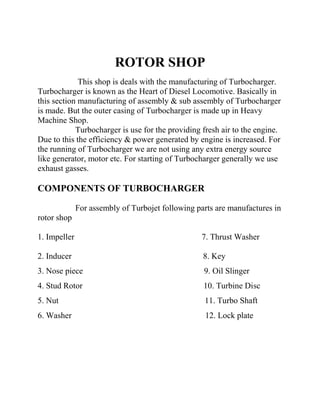 ROTOR SHOP 
This shop is deals with the manufacturing of Turbocharger. 
Turbocharger is known as the Heart of Diesel Locomotive. Basically in 
this section manufacturing of assembly & sub assembly of Turbocharger 
is made. But the outer casing of Turbocharger is made up in Heavy 
Machine Shop. 
Turbocharger is use for the providing fresh air to the engine. 
Due to this the efficiency & power generated by engine is increased. For 
the running of Turbocharger we are not using any extra energy source 
like generator, motor etc. For starting of Turbocharger generally we use 
exhaust gasses. 
COMPONENTS OF TURBOCHARGER 
For assembly of Turbojet following parts are manufactures in 
rotor shop 
1. Impeller 7. Thrust Washer 
2. Inducer 8. Key 
3. Nose piece 9. Oil Slinger 
4. Stud Rotor 10. Turbine Disc 
5. Nut 11. Turbo Shaft 
6. Washer 12. Lock plate 
 