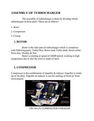 ASSEMBLY OF TURBOCHARGER 
The assembly of turbocharger is done by dividing whole 
turbocharger in three parts. These are as follows 
1. Rotor 
2. Compressor 
3. Casing 
1. ROTOR 
Rotor is the inlet part of turbocharger which is comprises 
with following parts. Turbo Disc, Rotor stud, Turbo shaft, thrust collar, 
Nose disc, Washer & Nut. 
Rotor is rotating at speed of 18000 rpm & working at high 
temperature due to that the rotor is made of steel. 
2. COMPRESSOR 
Compressor is the combination of impeller & inducer. Impeller is made 
up of Al-alloy. Impeller & inducer is use for sucking of fresh air from 
environment 
. 
FIG NO (5) TURBOSUPER CHRAGER 
 