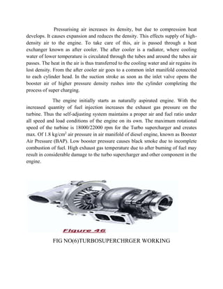 Pressurising air increases its density, but due to compression heat 
develops. It causes expansion and reduces the density. This effects supply of high-density 
air to the engine. To take care of this, air is passed through a heat 
exchanger known as after cooler. The after cooler is a radiator, where cooling 
water of lower temperature is circulated through the tubes and around the tubes air 
passes. The heat in the air is thus transferred to the cooling water and air regains its 
lost density. From the after cooler air goes to a common inlet manifold connected 
to each cylinder head. In the suction stroke as soon as the inlet valve opens the 
booster air of higher pressure density rushes into the cylinder completing the 
process of super charging. 
The engine initially starts as naturally aspirated engine. With the 
increased quantity of fuel injection increases the exhaust gas pressure on the 
turbine. Thus the self-adjusting system maintains a proper air and fuel ratio under 
all speed and load conditions of the engine on its own. The maximum rotational 
speed of the turbine is 18000/22000 rpm for the Turbo supercharger and creates 
max. Of 1.8 kg/cm2 air pressure in air manifold of diesel engine, known as Booster 
Air Pressure (BAP). Low booster pressure causes black smoke due to incomplete 
combustion of fuel. High exhaust gas temperature due to after burning of fuel may 
result in considerable damage to the turbo supercharger and other component in the 
engine. 
FIG NO(6)TURBOSUPERCHRGER WORKING 
 