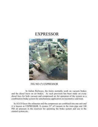 EXPRESSOR 
FIG NO (7) EXPRESSOR 
In Indian Railways, the trains normally work on vacuum brakes 
and the diesel locos on air brakes. As such provision has been made on every 
diesel loco for both vacuum and compressed air for operation of the system as a 
combination brake system for simultaneous application on locomotive and train. 
In ALCO locos the exhauster and the compressor are combined into one unit and 
it is known as EXPRESSOR. It creates 23" of vacuum in the train pipe and 140 
PSI air pressure in the reservoir for operating the brake system and use in the 
control system etc. 
 